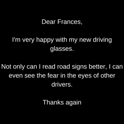 Dear Frances, I'm very happy with my new driving glasses. Not only can I read road signs better, I can even see the fear in the eyes of other drivers. Thanks again
